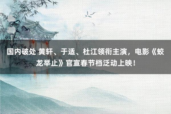 国内破处 黄轩、于适、杜江领衔主演，电影《蛟龙举止》官宣春节档泛动上映！