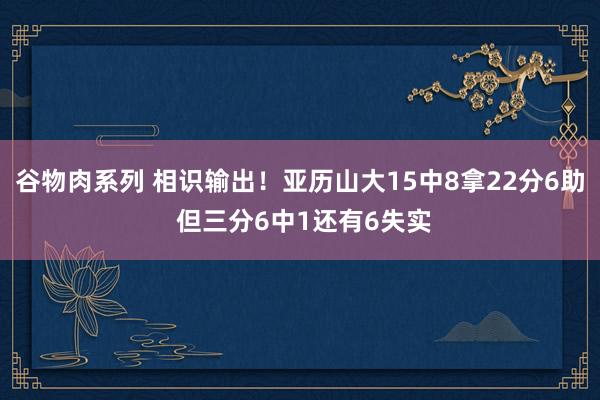 谷物肉系列 相识输出！亚历山大15中8拿22分6助 但三分6中1还有6失实