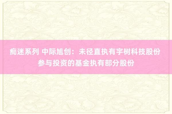 痴迷系列 中际旭创：未径直执有宇树科技股份 参与投资的基金执有部分股份