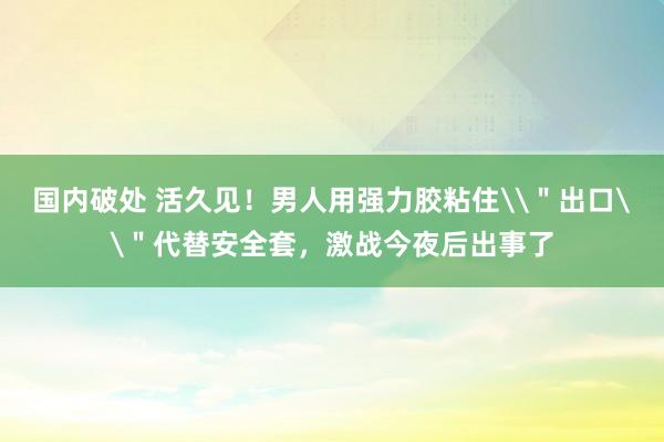 国内破处 活久见！男人用强力胶粘住\＂出口\＂代替安全套，激战今夜后出事了