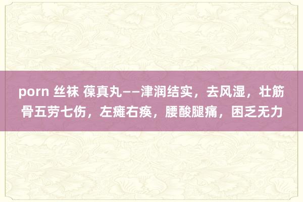 porn 丝袜 葆真丸——津润结实，去风湿，壮筋骨五劳七伤，左瘫右痪，腰酸腿痛，困乏无力