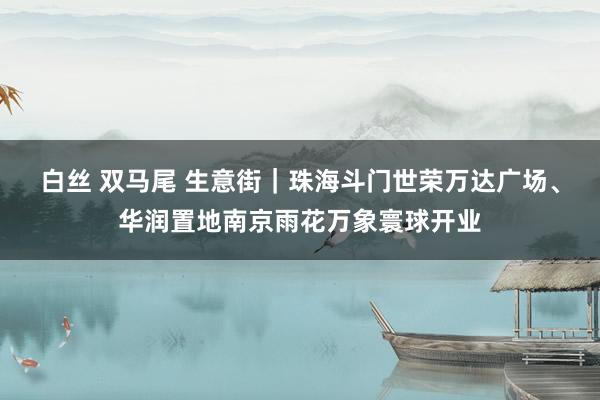 白丝 双马尾 生意街｜珠海斗门世荣万达广场、华润置地南京雨花万象寰球开业