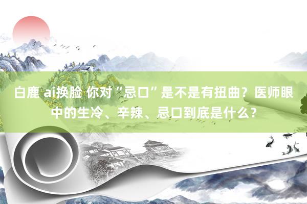 白鹿 ai换脸 你对“忌口”是不是有扭曲？医师眼中的生冷、辛辣、忌口到底是什么？