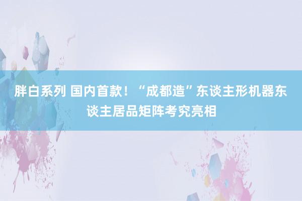 胖白系列 国内首款！“成都造”东谈主形机器东谈主居品矩阵考究亮相