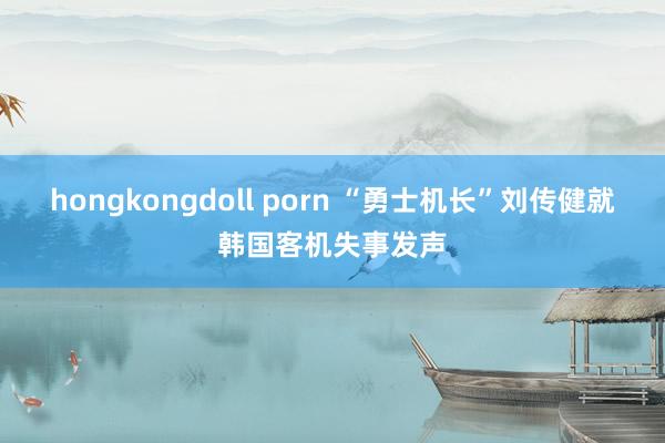 hongkongdoll porn “勇士机长”刘传健就韩国客机失事发声