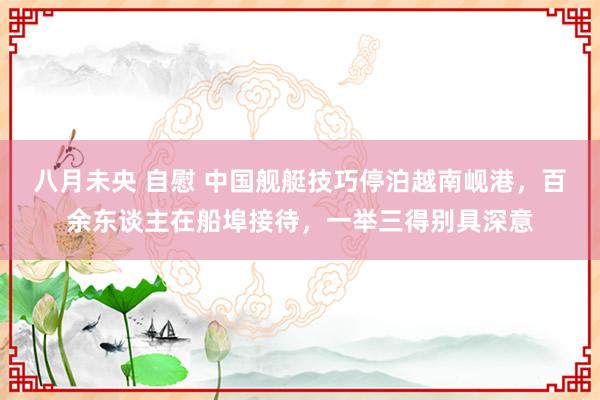 八月未央 自慰 中国舰艇技巧停泊越南岘港，百余东谈主在船埠接待，一举三得别具深意