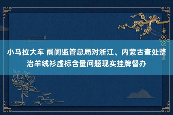 小马拉大车 阛阓监管总局对浙江、内蒙古查处整治羊绒衫虚标含量问题现实挂牌督办