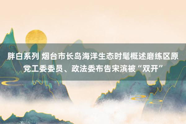 胖白系列 烟台市长岛海洋生态时髦概述磨练区原党工委委员、政法委布告宋滨被“双开”