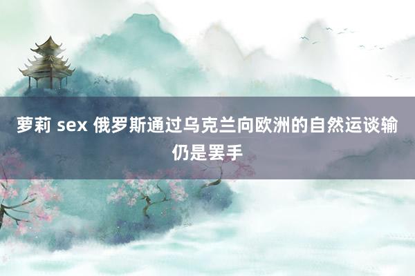 萝莉 sex 俄罗斯通过乌克兰向欧洲的自然运谈输仍是罢手