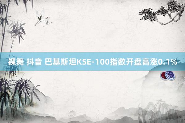 裸舞 抖音 巴基斯坦KSE-100指数开盘高涨0.1%