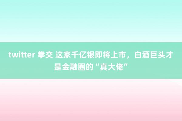 twitter 拳交 这家千亿银即将上市，白酒巨头才是金融圈的“真大佬”