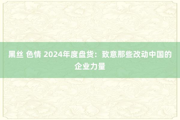 黑丝 色情 2024年度盘货：致意那些改动中国的企业力量