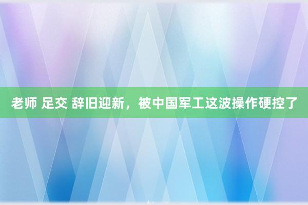 老师 足交 辞旧迎新，被中国军工这波操作硬控了