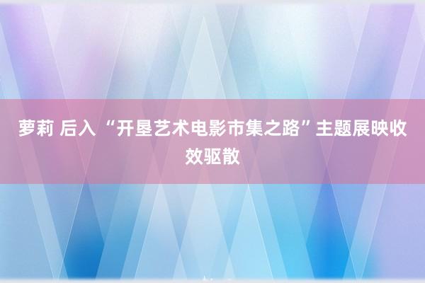 萝莉 后入 “开垦艺术电影市集之路”主题展映收效驱散