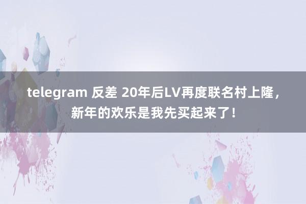 telegram 反差 20年后LV再度联名村上隆，新年的欢乐是我先买起来了！