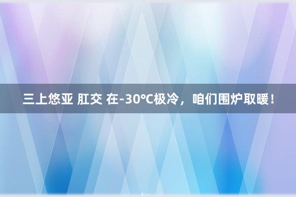 三上悠亚 肛交 在-30℃极冷，咱们围炉取暖！