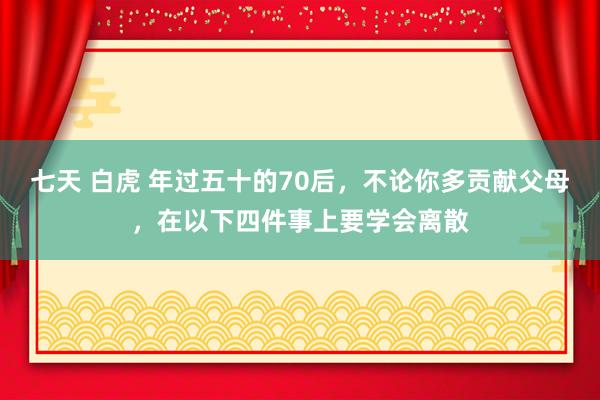 七天 白虎 年过五十的70后，不论你多贡献父母，在以下四件事上要学会离散