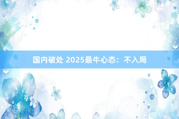 国内破处 2025最牛心态：不入局