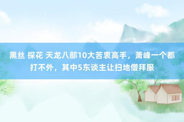 黑丝 探花 天龙八部10大苦衷高手，萧峰一个都打不外，其中5东谈主让扫地僧拜服