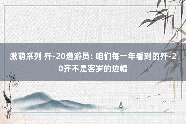 激萌系列 歼-20遨游员: 咱们每一年看到的歼-20齐不是客岁的边幅