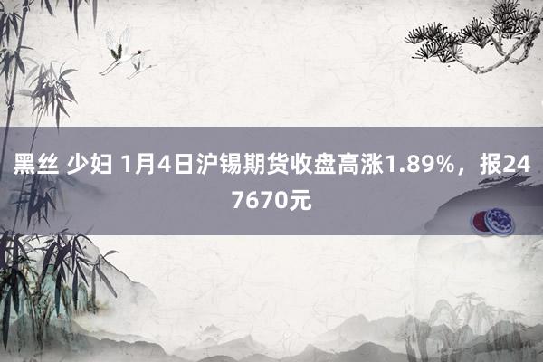 黑丝 少妇 1月4日沪锡期货收盘高涨1.89%，报247670元