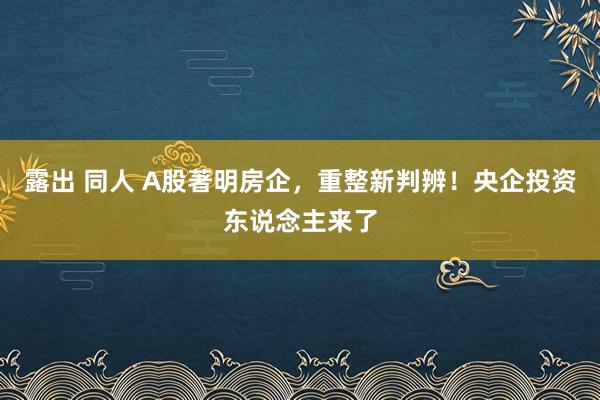 露出 同人 A股著明房企，重整新判辨！央企投资东说念主来了