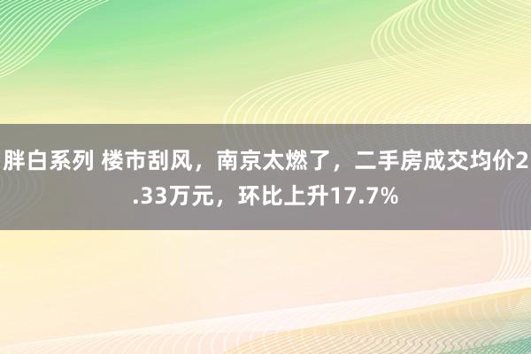 胖白系列 楼市刮风，南京太燃了，二手房成交均价2.33万元，环比上升17.7%