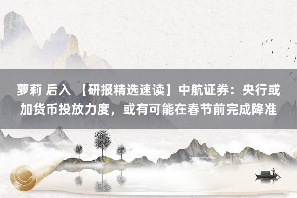 萝莉 后入 【研报精选速读】中航证券：央行或加货币投放力度，或有可能在春节前完成降准