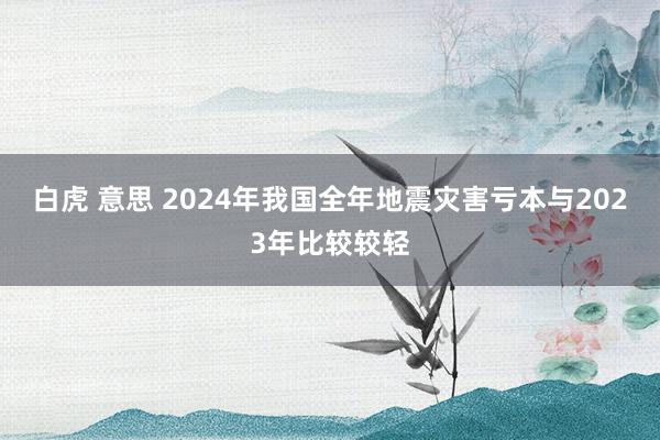 白虎 意思 2024年我国全年地震灾害亏本与2023年比较较轻