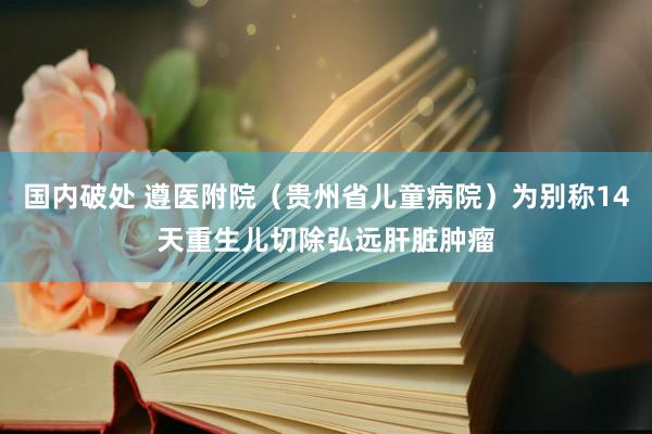 国内破处 遵医附院（贵州省儿童病院）为别称14天重生儿切除弘远肝脏肿瘤