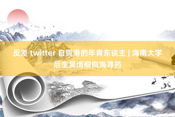 反差 twitter 自贸港的年青东谈主 | 海南大学后生吴雨桐向海寻药