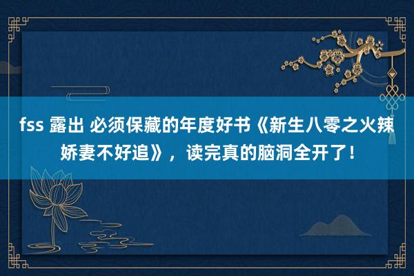 fss 露出 必须保藏的年度好书《新生八零之火辣娇妻不好追》，读完真的脑洞全开了！