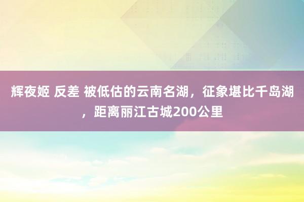 辉夜姬 反差 被低估的云南名湖，征象堪比千岛湖，距离丽江古城200公里