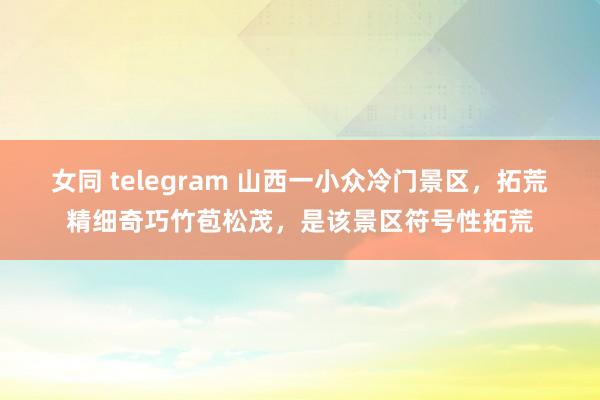 女同 telegram 山西一小众冷门景区，拓荒精细奇巧竹苞松茂，是该景区符号性拓荒