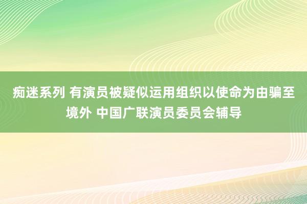 痴迷系列 有演员被疑似运用组织以使命为由骗至境外 中国广联演员委员会辅导