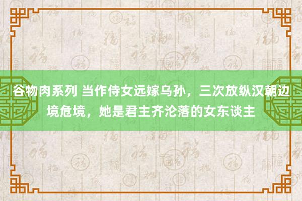 谷物肉系列 当作侍女远嫁乌孙，三次放纵汉朝边境危境，她是君主齐沦落的女东谈主