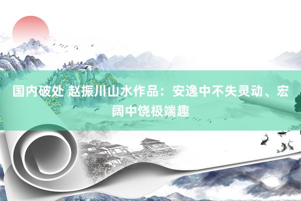 国内破处 赵振川山水作品：安逸中不失灵动、宏阔中饶极端趣