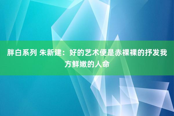 胖白系列 朱新建：好的艺术便是赤裸裸的抒发我方鲜嫩的人命