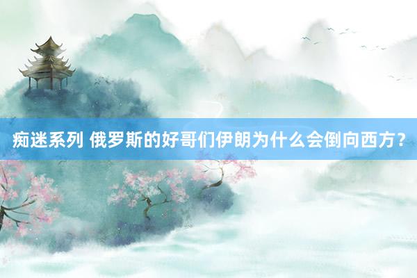 痴迷系列 俄罗斯的好哥们伊朗为什么会倒向西方？