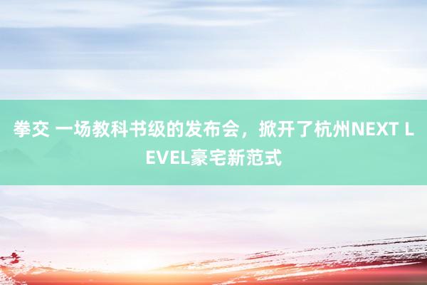 拳交 一场教科书级的发布会，掀开了杭州NEXT LEVEL豪宅新范式