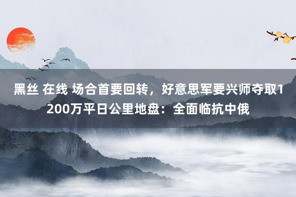 黑丝 在线 场合首要回转，好意思军要兴师夺取1200万平日公里地盘：全面临抗中俄