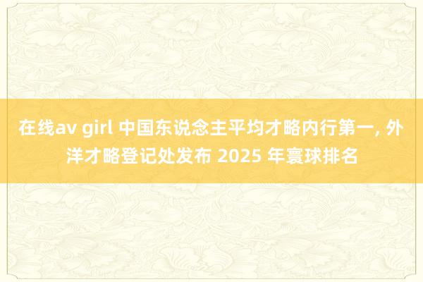 在线av girl 中国东说念主平均才略内行第一， 外洋才略登记处发布 2025 年寰球排名