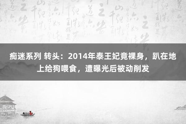 痴迷系列 转头：2014年泰王妃竟裸身，趴在地上给狗喂食，遭曝光后被动削发