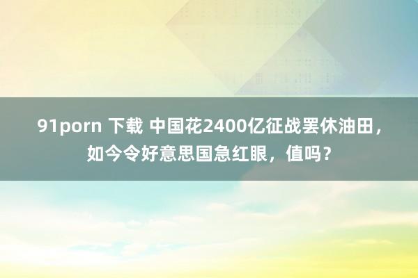 91porn 下载 中国花2400亿征战罢休油田，如今令好意思国急红眼，值吗？