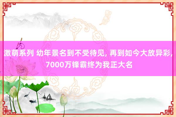 激萌系列 幼年景名到不受待见， 再到如今大放异彩， 7000万锋霸终为我正大名