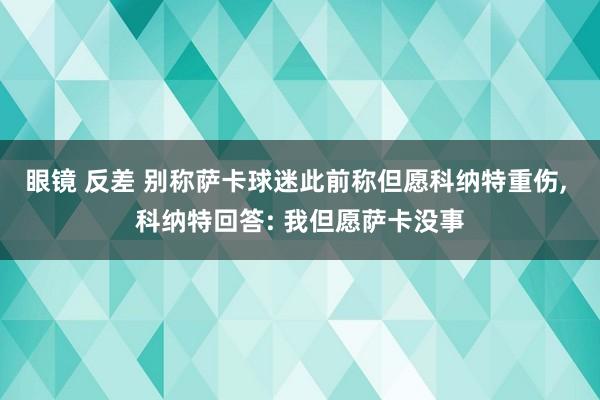 眼镜 反差 别称萨卡球迷此前称但愿科纳特重伤， 科纳特回答: 我但愿萨卡没事