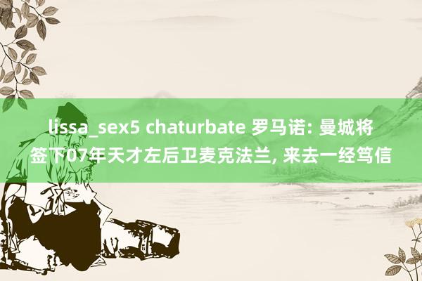 lissa_sex5 chaturbate 罗马诺: 曼城将签下07年天才左后卫麦克法兰， 来去一经笃信