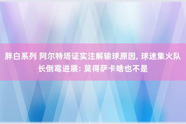 胖白系列 阿尔特塔证实注解输球原因， 球迷集火队长倒霉进展: 莫得萨卡啥也不是