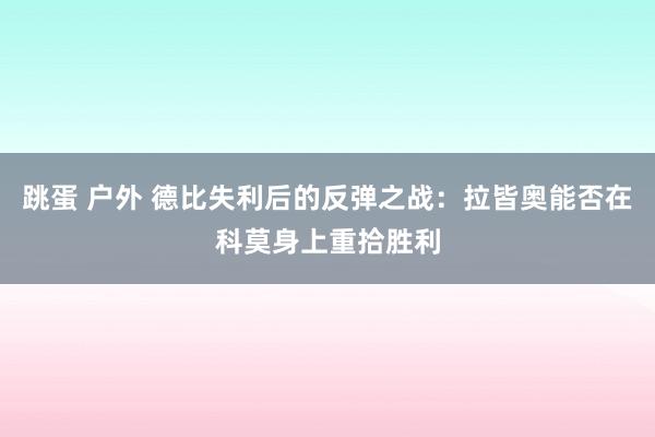 跳蛋 户外 德比失利后的反弹之战：拉皆奥能否在科莫身上重拾胜利