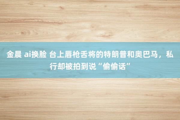 金晨 ai换脸 台上唇枪舌将的特朗普和奥巴马，私行却被拍到说“偷偷话”